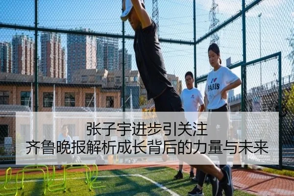 张子宇进步引关注 齐鲁晚报解析成长背后的力量与未来